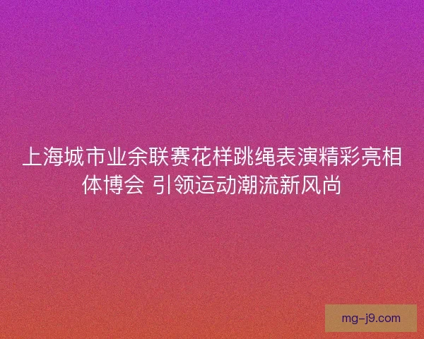 上海城市业余联赛花样跳绳表演精彩亮相体博会 引领运动潮流新风尚