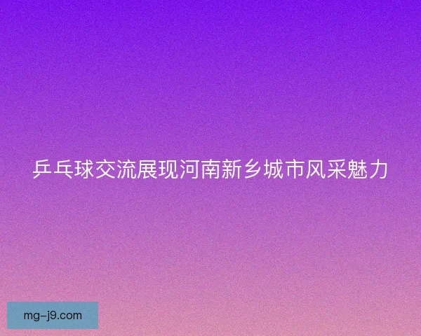 乒乓球交流展现河南新乡城市风采魅力