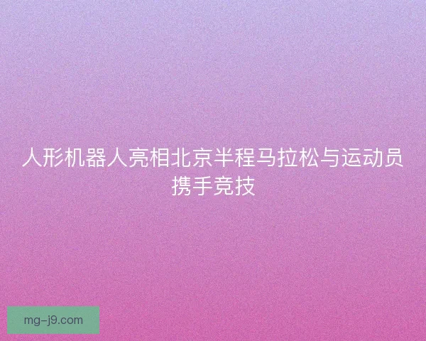 人形机器人亮相北京半程马拉松与运动员携手竞技